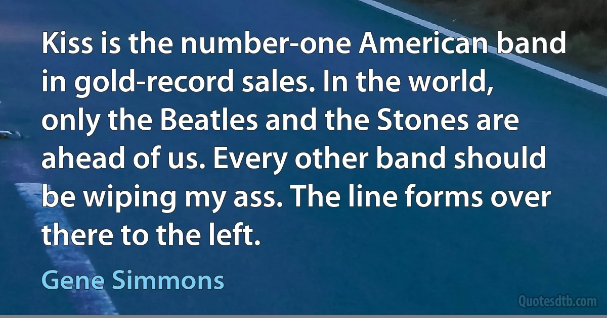 Kiss is the number-one American band in gold-record sales. In the world, only the Beatles and the Stones are ahead of us. Every other band should be wiping my ass. The line forms over there to the left. (Gene Simmons)