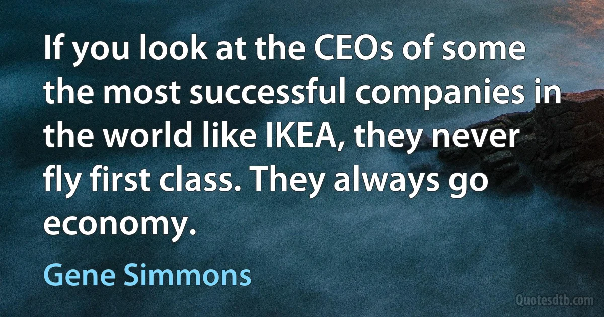 If you look at the CEOs of some the most successful companies in the world like IKEA, they never fly first class. They always go economy. (Gene Simmons)