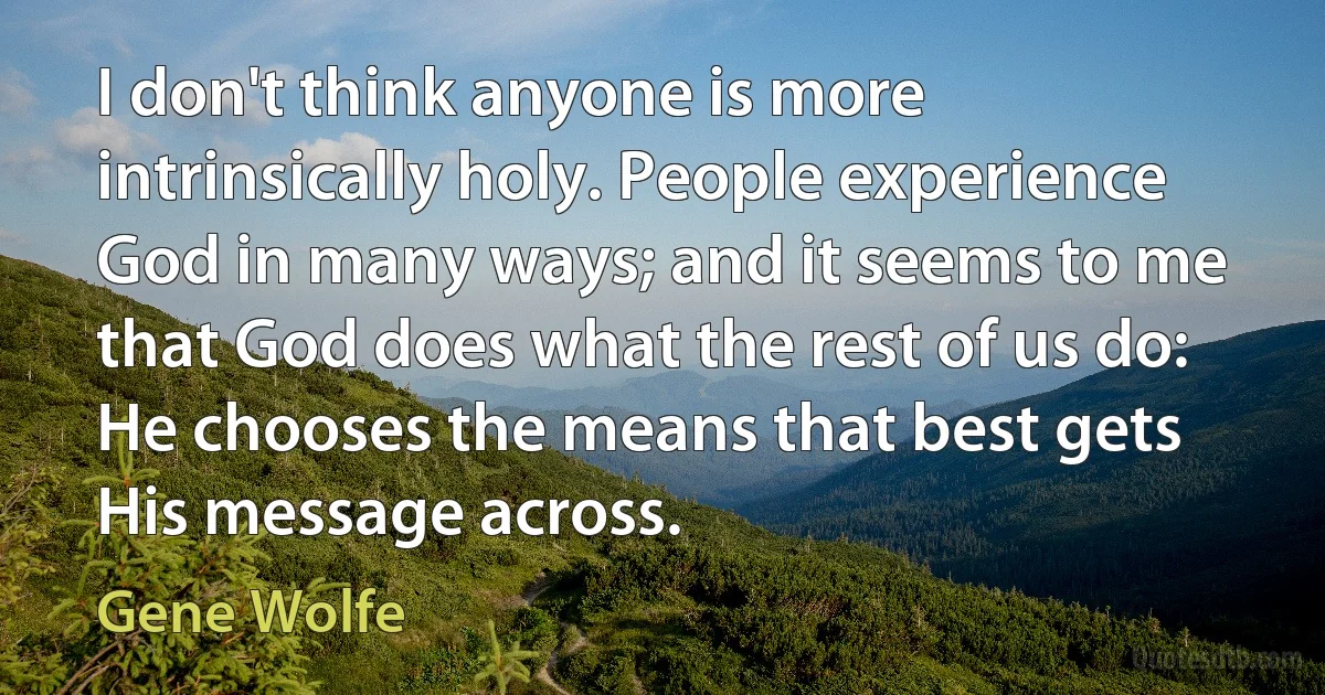 I don't think anyone is more intrinsically holy. People experience God in many ways; and it seems to me that God does what the rest of us do: He chooses the means that best gets His message across. (Gene Wolfe)