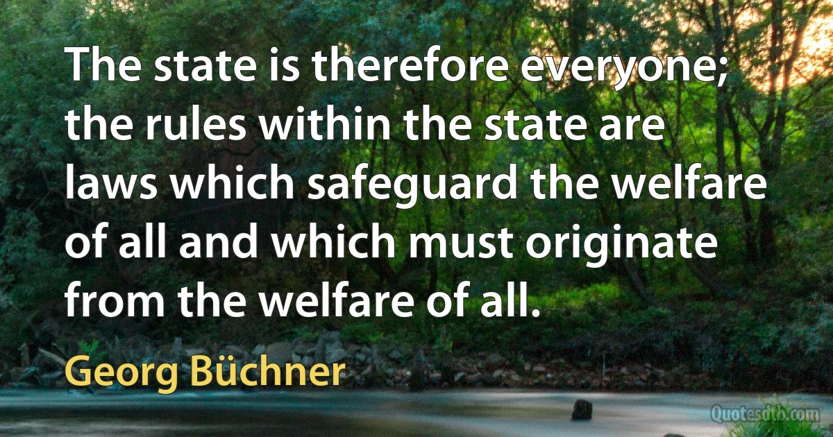 The state is therefore everyone; the rules within the state are laws which safeguard the welfare of all and which must originate from the welfare of all. (Georg Büchner)