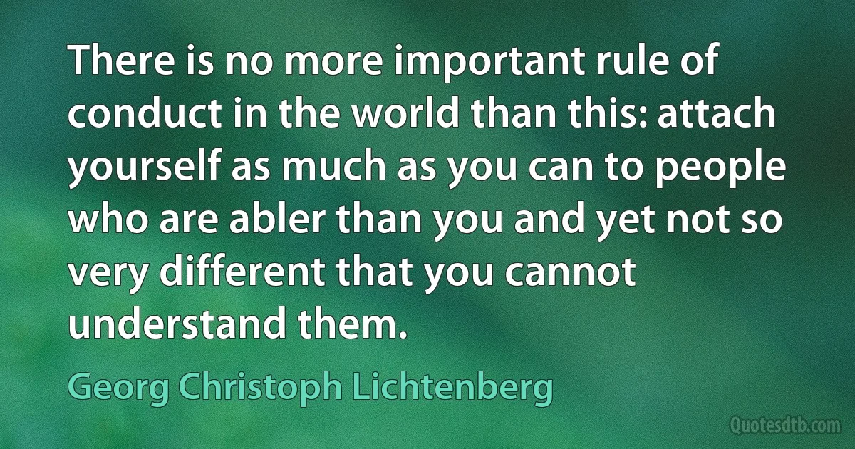 There is no more important rule of conduct in the world than this: attach yourself as much as you can to people who are abler than you and yet not so very different that you cannot understand them. (Georg Christoph Lichtenberg)