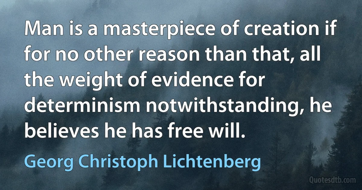 Man is a masterpiece of creation if for no other reason than that, all the weight of evidence for determinism notwithstanding, he believes he has free will. (Georg Christoph Lichtenberg)