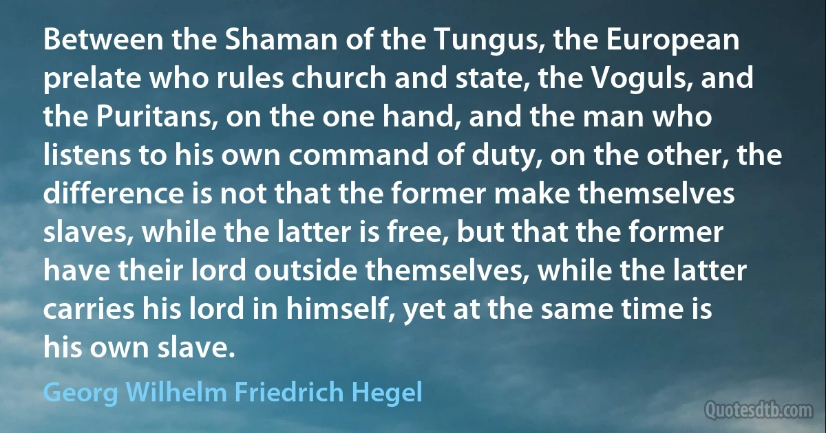 Between the Shaman of the Tungus, the European prelate who rules church and state, the Voguls, and the Puritans, on the one hand, and the man who listens to his own command of duty, on the other, the difference is not that the former make themselves slaves, while the latter is free, but that the former have their lord outside themselves, while the latter carries his lord in himself, yet at the same time is his own slave. (Georg Wilhelm Friedrich Hegel)