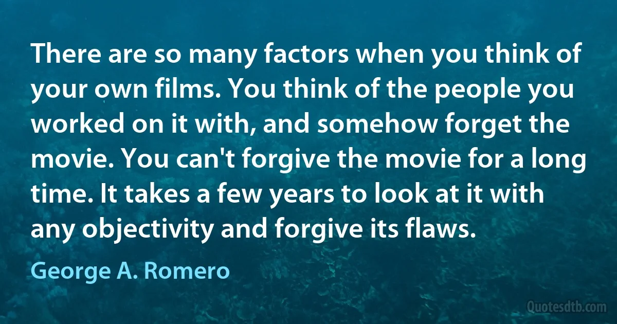 There are so many factors when you think of your own films. You think of the people you worked on it with, and somehow forget the movie. You can't forgive the movie for a long time. It takes a few years to look at it with any objectivity and forgive its flaws. (George A. Romero)