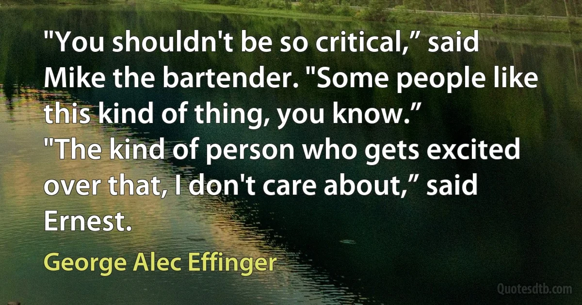 "You shouldn't be so critical,” said Mike the bartender. "Some people like this kind of thing, you know.”
"The kind of person who gets excited over that, I don't care about,” said Ernest. (George Alec Effinger)