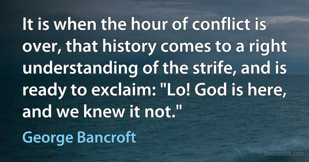 It is when the hour of conflict is over, that history comes to a right understanding of the strife, and is ready to exclaim: "Lo! God is here, and we knew it not." (George Bancroft)