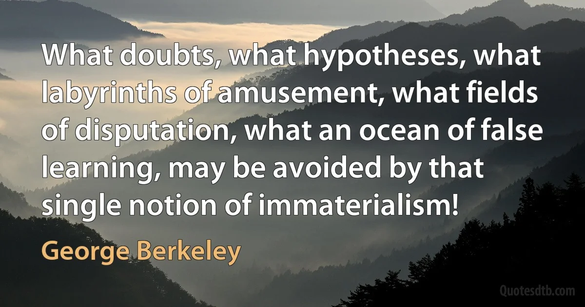 What doubts, what hypotheses, what labyrinths of amusement, what fields of disputation, what an ocean of false learning, may be avoided by that single notion of immaterialism! (George Berkeley)