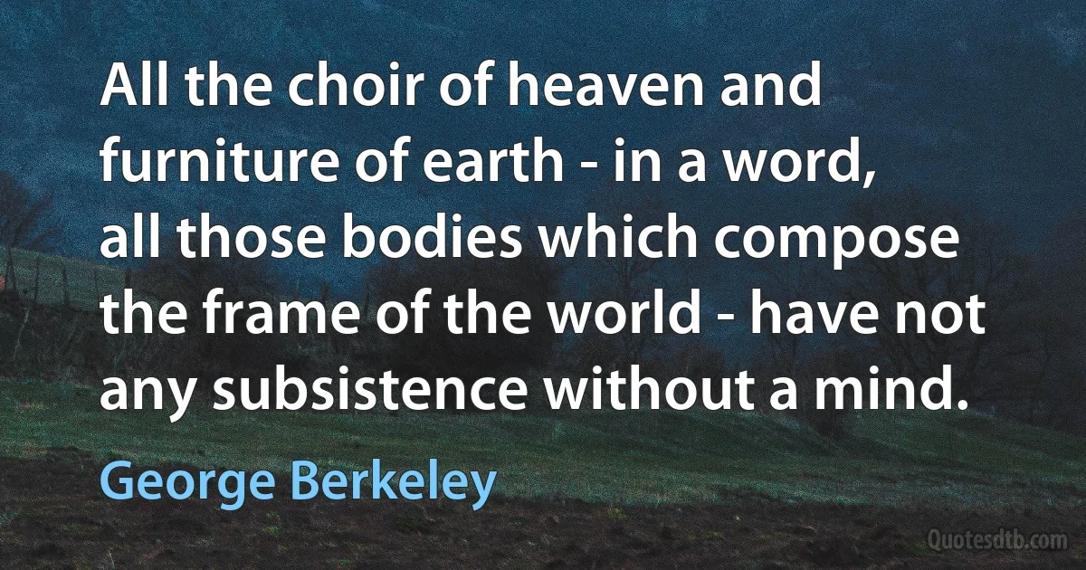 All the choir of heaven and furniture of earth - in a word, all those bodies which compose the frame of the world - have not any subsistence without a mind. (George Berkeley)