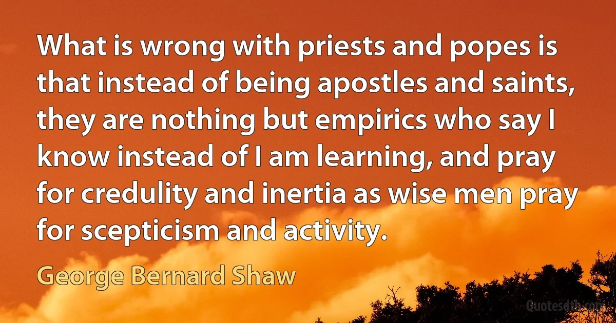 What is wrong with priests and popes is that instead of being apostles and saints, they are nothing but empirics who say I know instead of I am learning, and pray for credulity and inertia as wise men pray for scepticism and activity. (George Bernard Shaw)