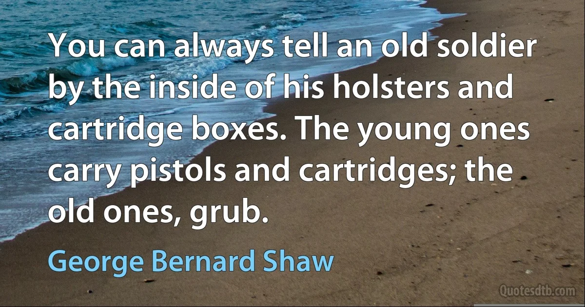 You can always tell an old soldier by the inside of his holsters and cartridge boxes. The young ones carry pistols and cartridges; the old ones, grub. (George Bernard Shaw)