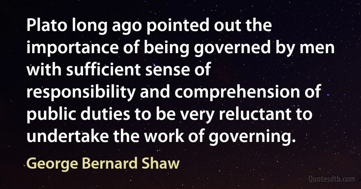 Plato long ago pointed out the importance of being governed by men with sufficient sense of responsibility and comprehension of public duties to be very reluctant to undertake the work of governing. (George Bernard Shaw)