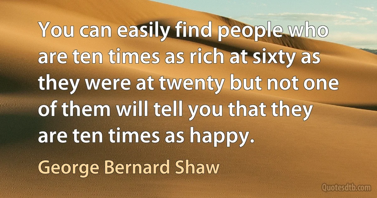 You can easily find people who are ten times as rich at sixty as they were at twenty but not one of them will tell you that they are ten times as happy. (George Bernard Shaw)