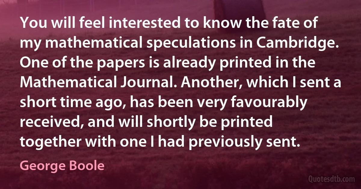 You will feel interested to know the fate of my mathematical speculations in Cambridge. One of the papers is already printed in the Mathematical Journal. Another, which I sent a short time ago, has been very favourably received, and will shortly be printed together with one I had previously sent. (George Boole)