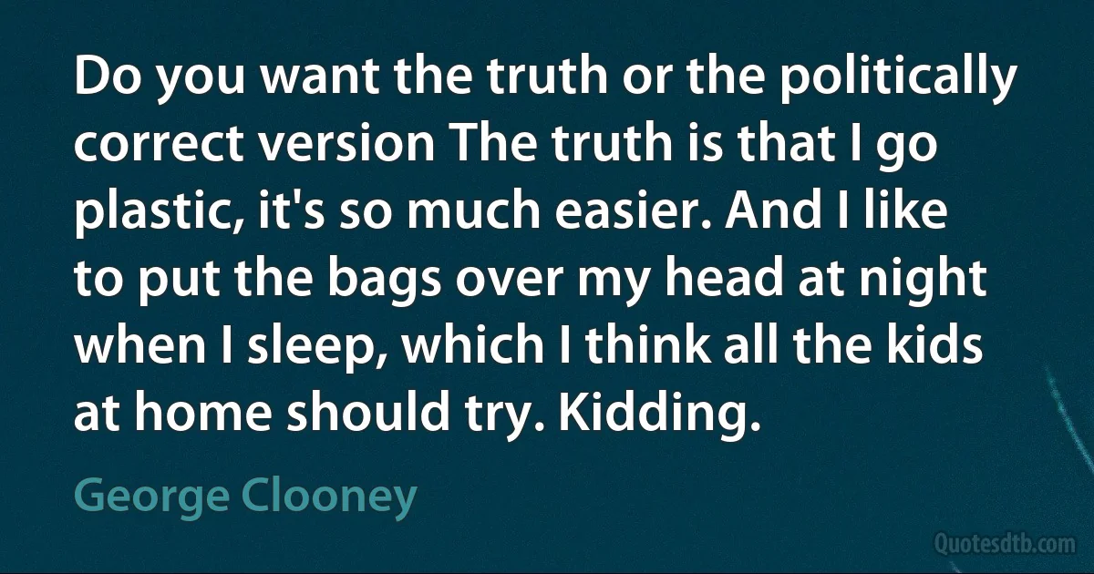 Do you want the truth or the politically correct version The truth is that I go plastic, it's so much easier. And I like to put the bags over my head at night when I sleep, which I think all the kids at home should try. Kidding. (George Clooney)