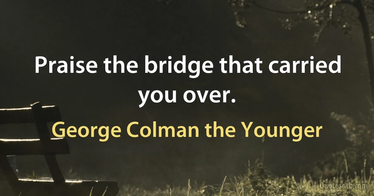 Praise the bridge that carried you over. (George Colman the Younger)