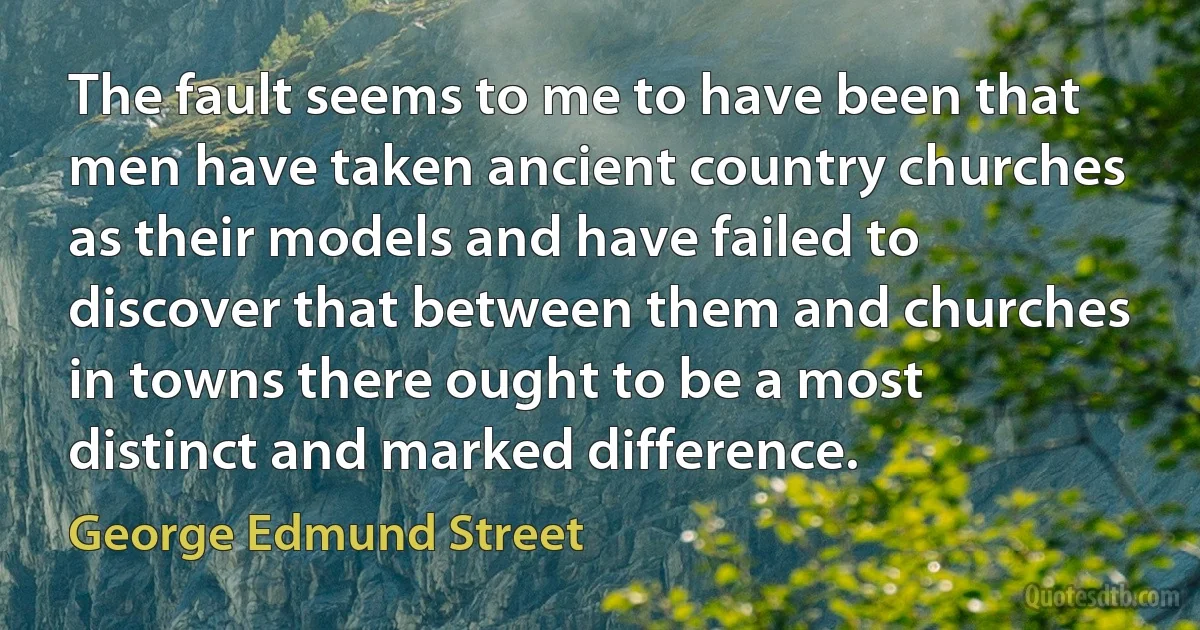 The fault seems to me to have been that men have taken ancient country churches as their models and have failed to discover that between them and churches in towns there ought to be a most distinct and marked difference. (George Edmund Street)