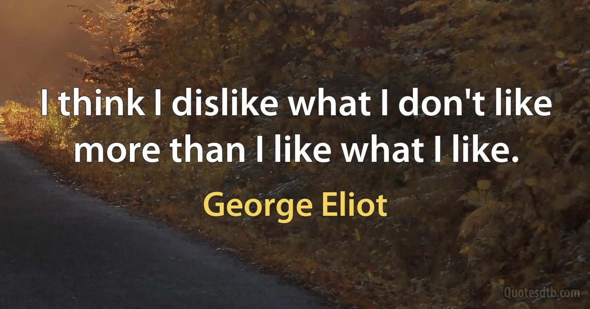 I think I dislike what I don't like more than I like what I like. (George Eliot)