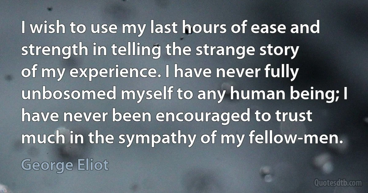 I wish to use my last hours of ease and strength in telling the strange story of my experience. I have never fully unbosomed myself to any human being; I have never been encouraged to trust much in the sympathy of my fellow-men. (George Eliot)