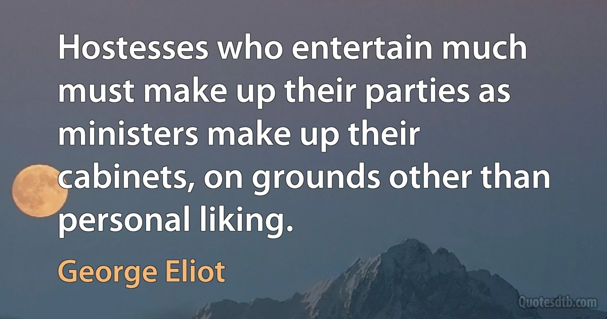 Hostesses who entertain much must make up their parties as ministers make up their cabinets, on grounds other than personal liking. (George Eliot)