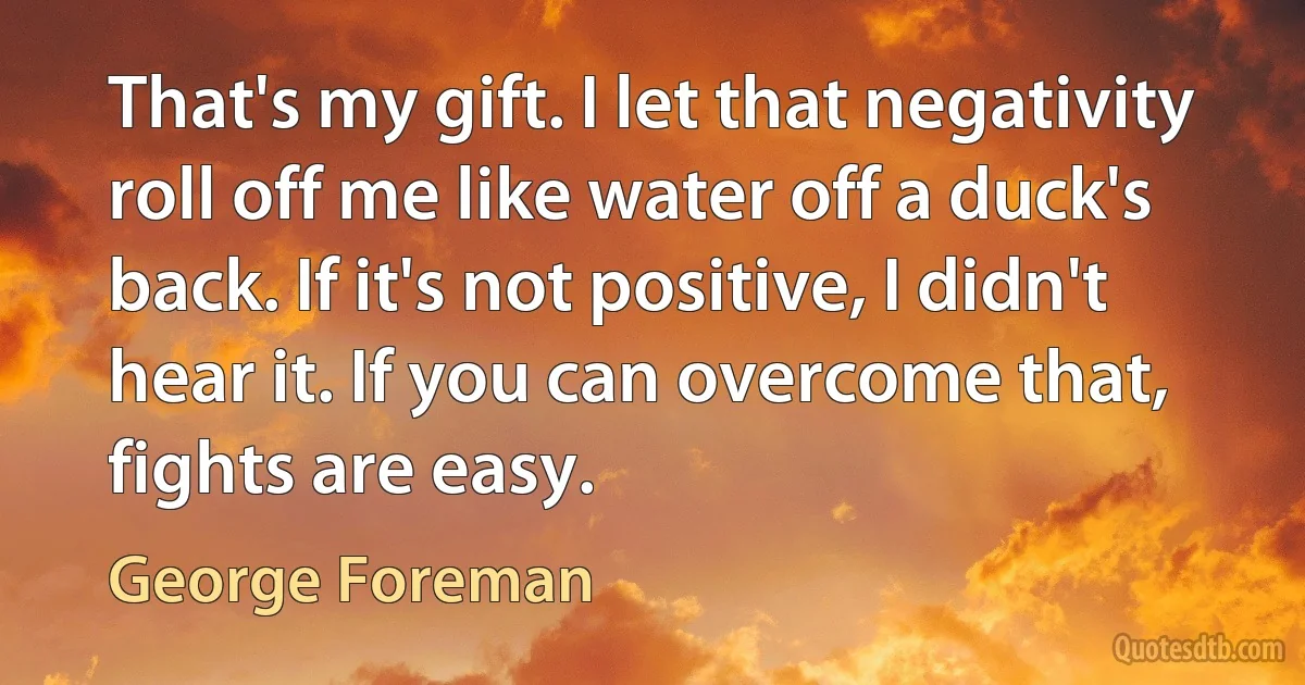 That's my gift. I let that negativity roll off me like water off a duck's back. If it's not positive, I didn't hear it. If you can overcome that, fights are easy. (George Foreman)