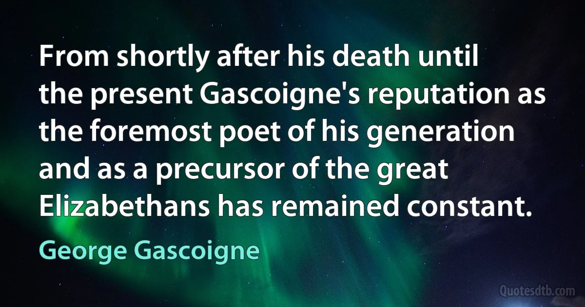 From shortly after his death until the present Gascoigne's reputation as the foremost poet of his generation and as a precursor of the great Elizabethans has remained constant. (George Gascoigne)