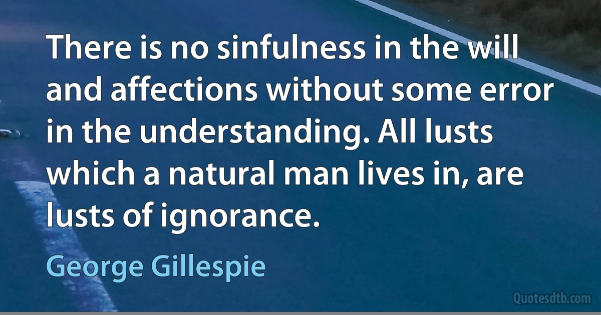 There is no sinfulness in the will and affections without some error in the understanding. All lusts which a natural man lives in, are lusts of ignorance. (George Gillespie)