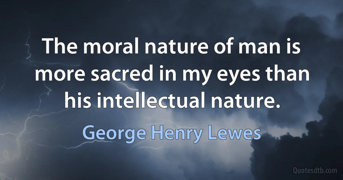 The moral nature of man is more sacred in my eyes than his intellectual nature. (George Henry Lewes)