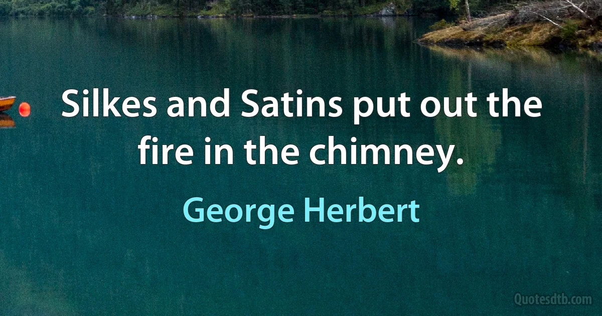 Silkes and Satins put out the fire in the chimney. (George Herbert)