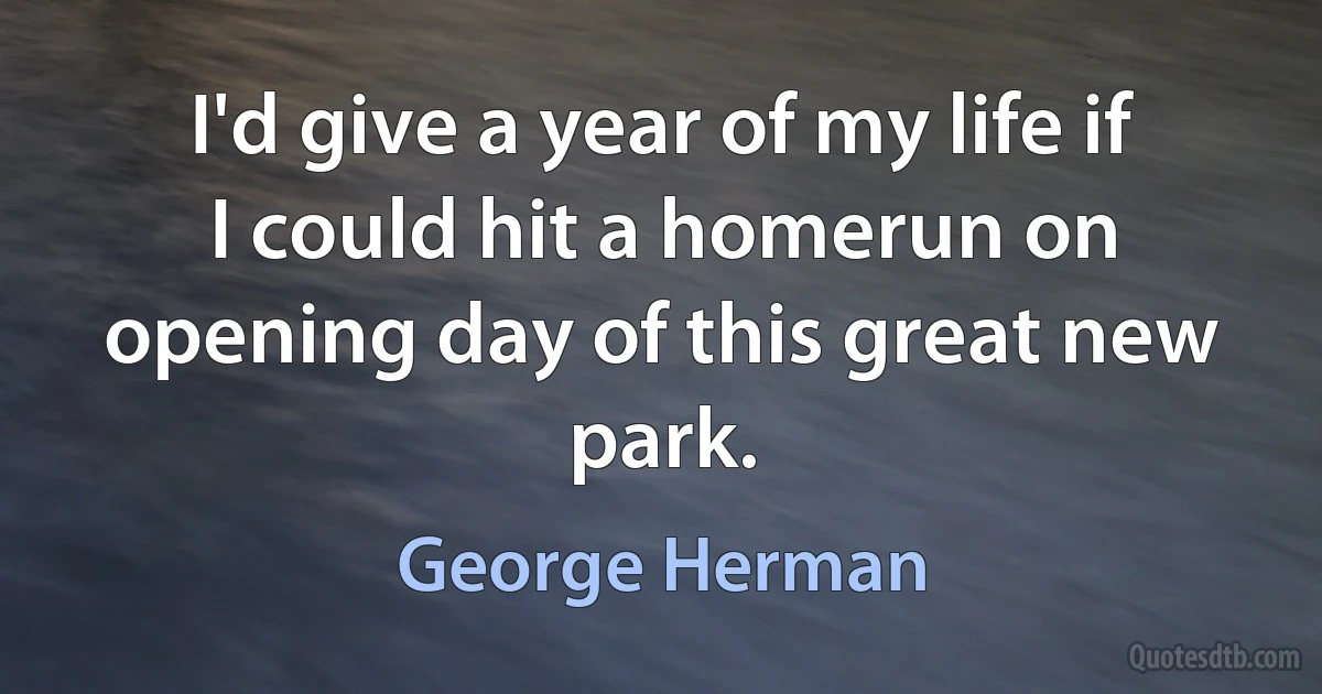 I'd give a year of my life if I could hit a homerun on opening day of this great new park. (George Herman)