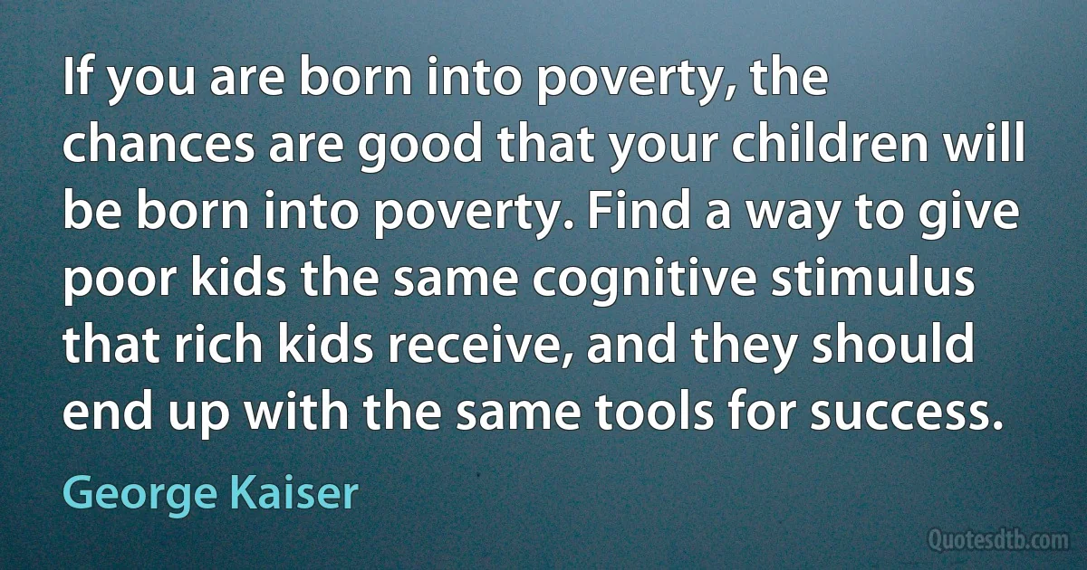 If you are born into poverty, the chances are good that your children will be born into poverty. Find a way to give poor kids the same cognitive stimulus that rich kids receive, and they should end up with the same tools for success. (George Kaiser)