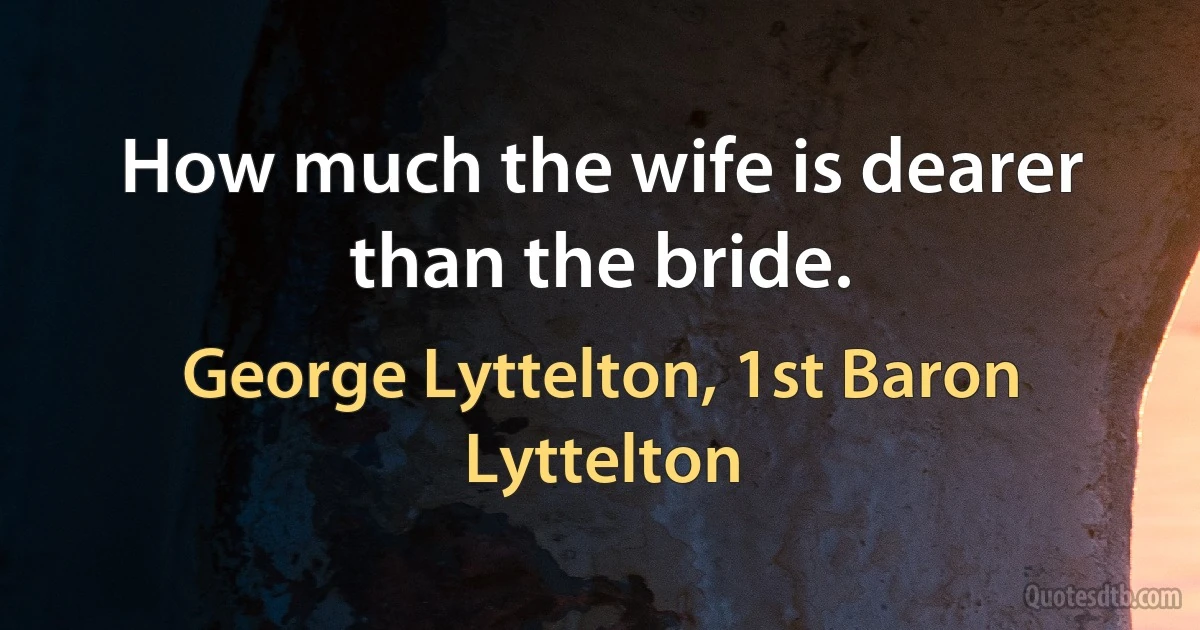 How much the wife is dearer than the bride. (George Lyttelton, 1st Baron Lyttelton)