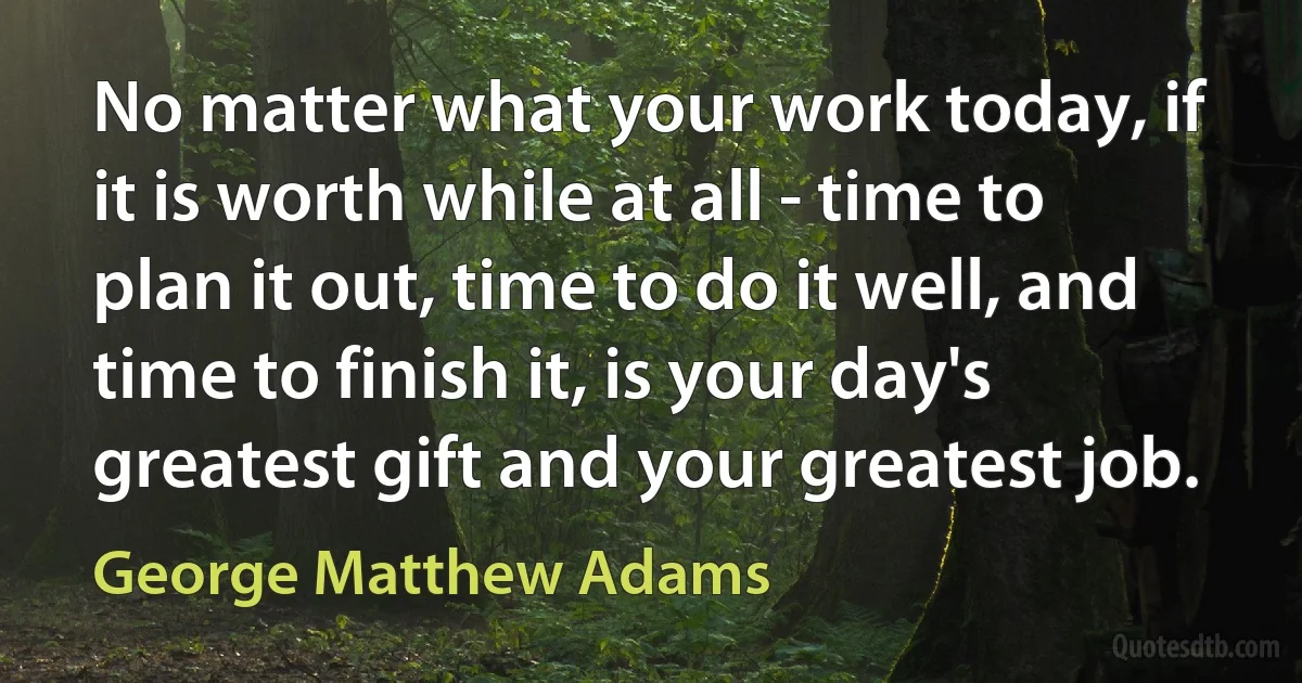 No matter what your work today, if it is worth while at all - time to plan it out, time to do it well, and time to finish it, is your day's greatest gift and your greatest job. (George Matthew Adams)