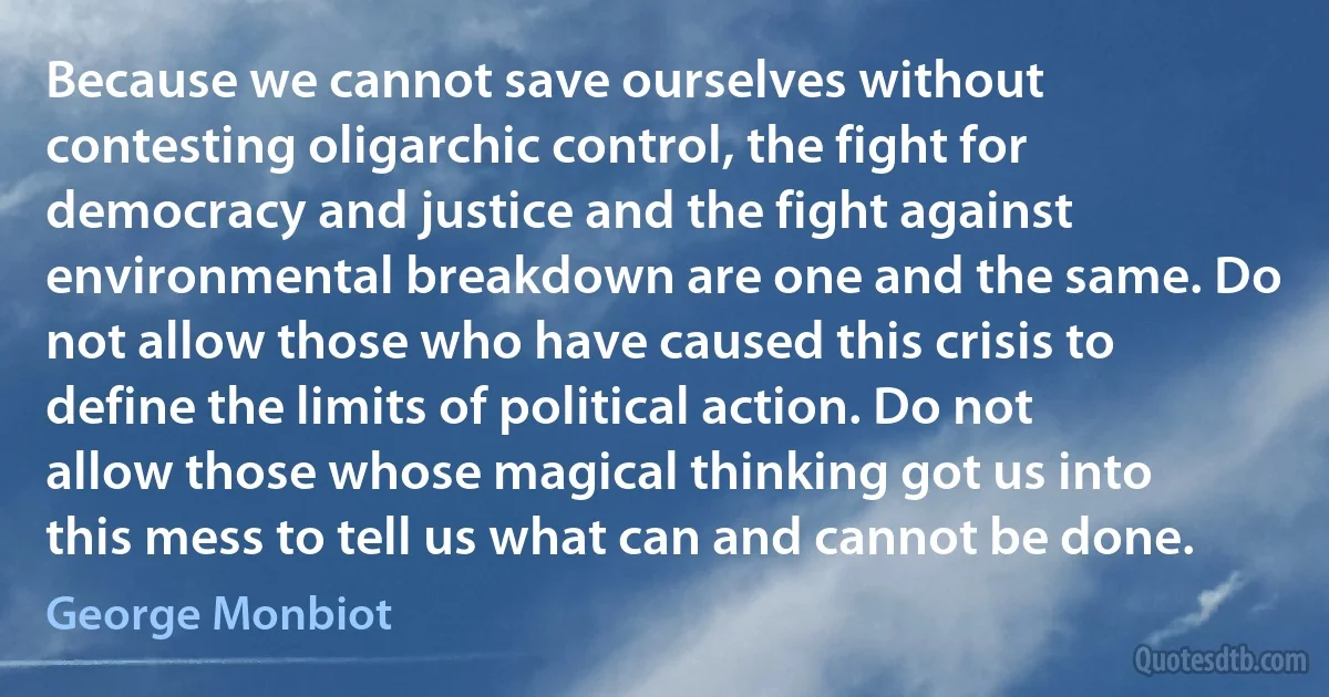 Because we cannot save ourselves without contesting oligarchic control, the fight for democracy and justice and the fight against environmental breakdown are one and the same. Do not allow those who have caused this crisis to define the limits of political action. Do not allow those whose magical thinking got us into this mess to tell us what can and cannot be done. (George Monbiot)