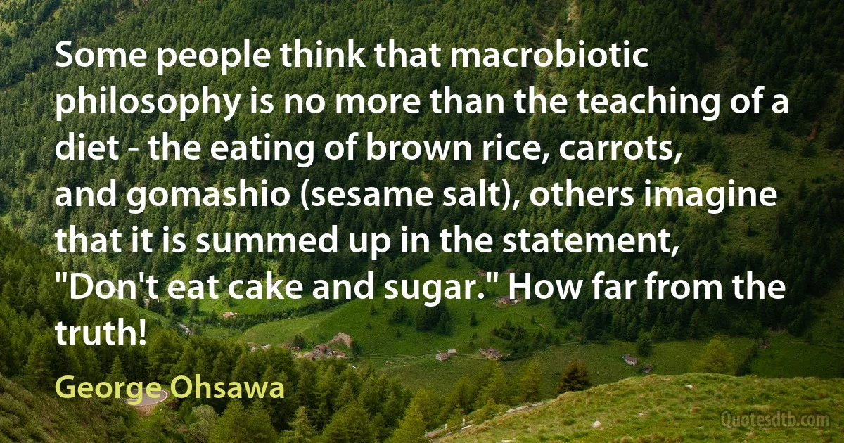 Some people think that macrobiotic philosophy is no more than the teaching of a diet - the eating of brown rice, carrots, and gomashio (sesame salt), others imagine that it is summed up in the statement, "Don't eat cake and sugar." How far from the truth! (George Ohsawa)