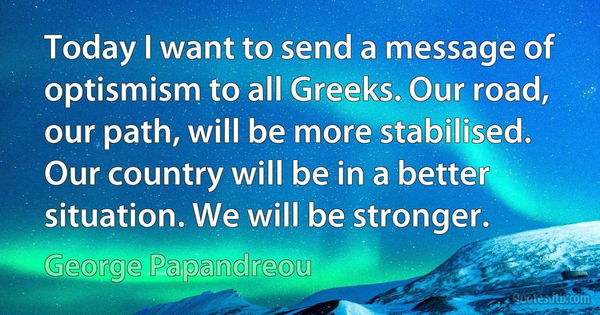 Today I want to send a message of optismism to all Greeks. Our road, our path, will be more stabilised. Our country will be in a better situation. We will be stronger. (George Papandreou)