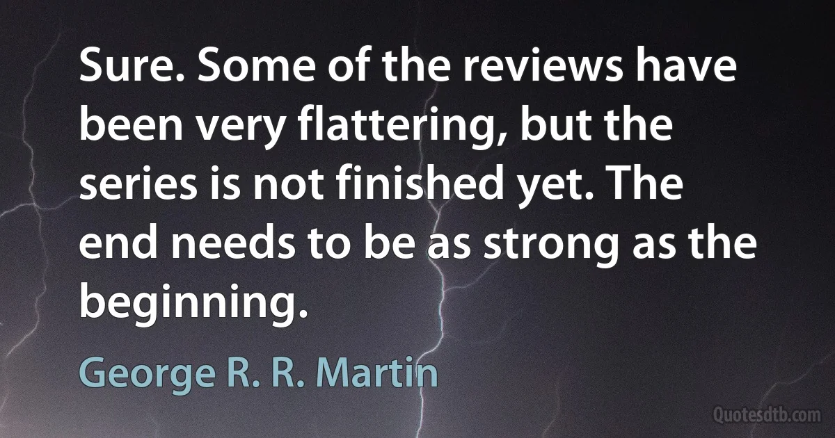 Sure. Some of the reviews have been very flattering, but the series is not finished yet. The end needs to be as strong as the beginning. (George R. R. Martin)