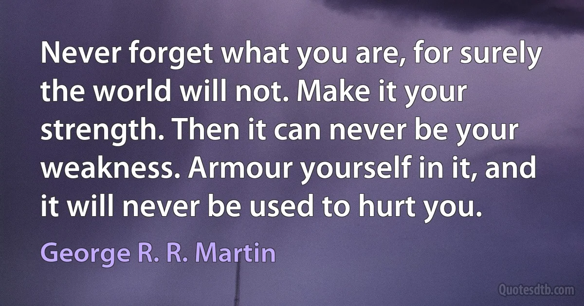 Never forget what you are, for surely the world will not. Make it your strength. Then it can never be your weakness. Armour yourself in it, and it will never be used to hurt you. (George R. R. Martin)