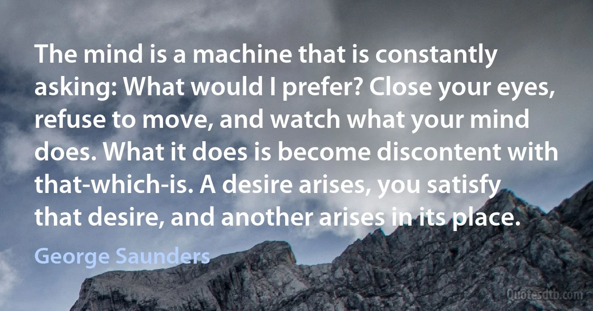 The mind is a machine that is constantly asking: What would I prefer? Close your eyes, refuse to move, and watch what your mind does. What it does is become discontent with that-which-is. A desire arises, you satisfy that desire, and another arises in its place. (George Saunders)