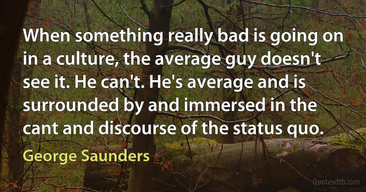 When something really bad is going on in a culture, the average guy doesn't see it. He can't. He's average and is surrounded by and immersed in the cant and discourse of the status quo. (George Saunders)