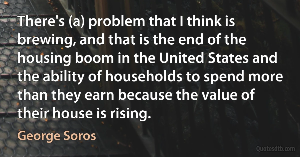 There's (a) problem that I think is brewing, and that is the end of the housing boom in the United States and the ability of households to spend more than they earn because the value of their house is rising. (George Soros)