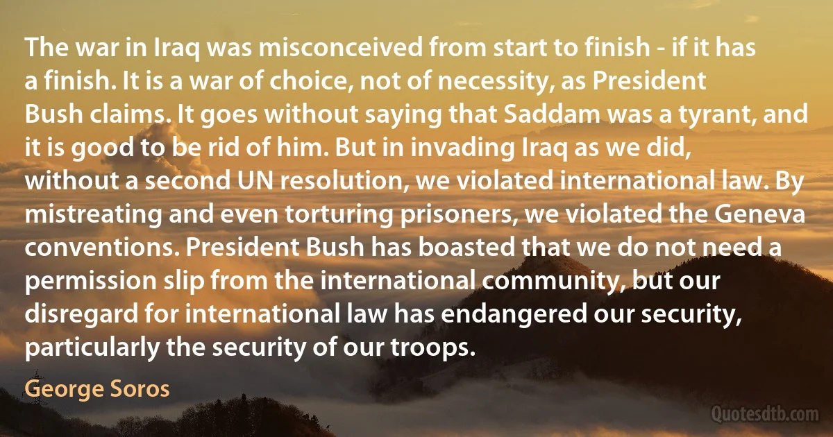 The war in Iraq was misconceived from start to finish - if it has a finish. It is a war of choice, not of necessity, as President Bush claims. It goes without saying that Saddam was a tyrant, and it is good to be rid of him. But in invading Iraq as we did, without a second UN resolution, we violated international law. By mistreating and even torturing prisoners, we violated the Geneva conventions. President Bush has boasted that we do not need a permission slip from the international community, but our disregard for international law has endangered our security, particularly the security of our troops. (George Soros)