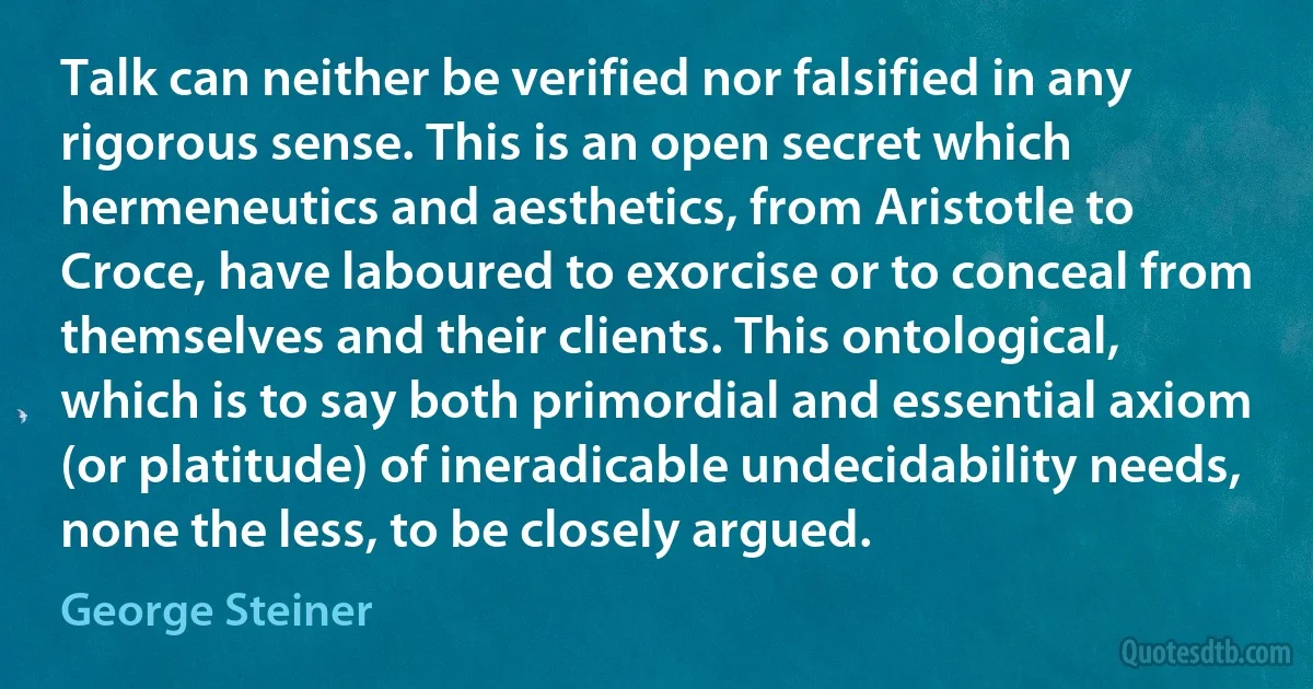 Talk can neither be verified nor falsified in any rigorous sense. This is an open secret which hermeneutics and aesthetics, from Aristotle to Croce, have laboured to exorcise or to conceal from themselves and their clients. This ontological, which is to say both primordial and essential axiom (or platitude) of ineradicable undecidability needs, none the less, to be closely argued. (George Steiner)