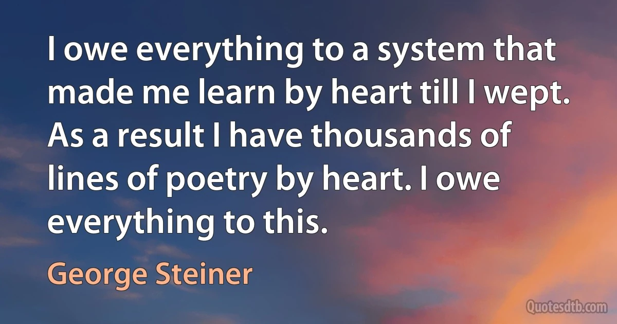 I owe everything to a system that made me learn by heart till I wept. As a result I have thousands of lines of poetry by heart. I owe everything to this. (George Steiner)