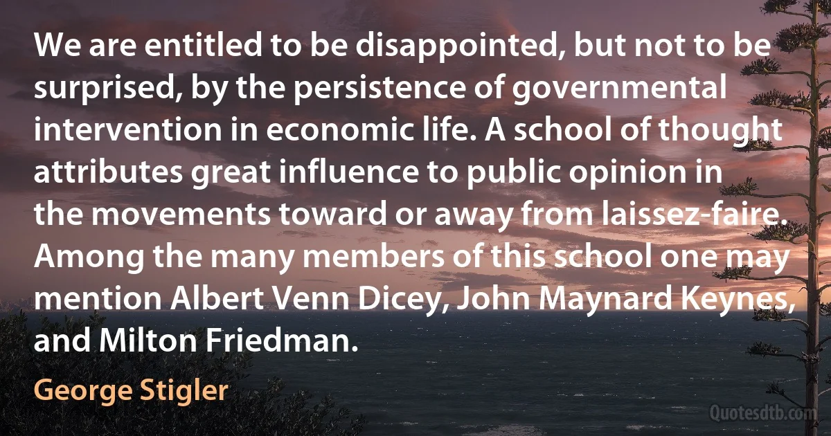 We are entitled to be disappointed, but not to be surprised, by the persistence of governmental intervention in economic life. A school of thought attributes great influence to public opinion in the movements toward or away from laissez-faire. Among the many members of this school one may mention Albert Venn Dicey, John Maynard Keynes, and Milton Friedman. (George Stigler)