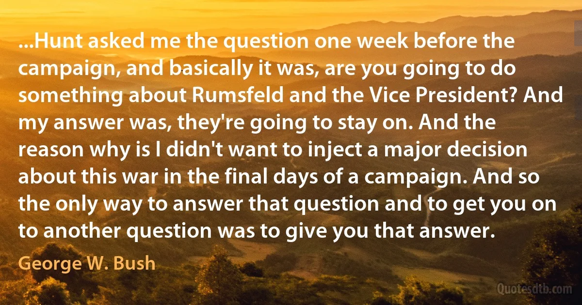 ...Hunt asked me the question one week before the campaign, and basically it was, are you going to do something about Rumsfeld and the Vice President? And my answer was, they're going to stay on. And the reason why is I didn't want to inject a major decision about this war in the final days of a campaign. And so the only way to answer that question and to get you on to another question was to give you that answer. (George W. Bush)