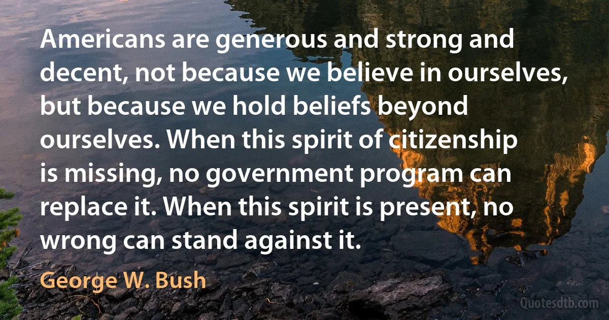 Americans are generous and strong and decent, not because we believe in ourselves, but because we hold beliefs beyond ourselves. When this spirit of citizenship is missing, no government program can replace it. When this spirit is present, no wrong can stand against it. (George W. Bush)