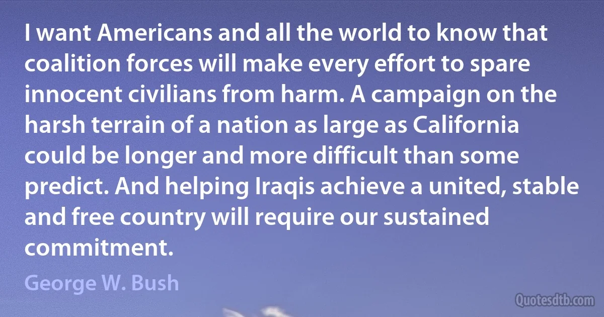 I want Americans and all the world to know that coalition forces will make every effort to spare innocent civilians from harm. A campaign on the harsh terrain of a nation as large as California could be longer and more difficult than some predict. And helping Iraqis achieve a united, stable and free country will require our sustained commitment. (George W. Bush)