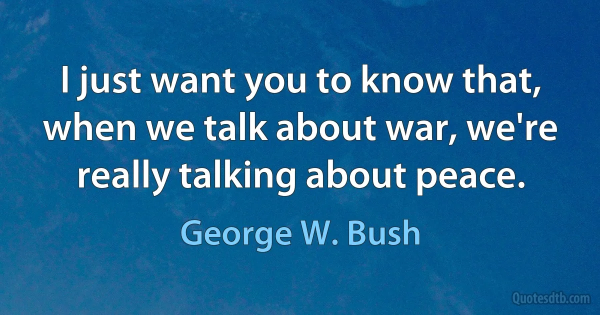 I just want you to know that, when we talk about war, we're really talking about peace. (George W. Bush)