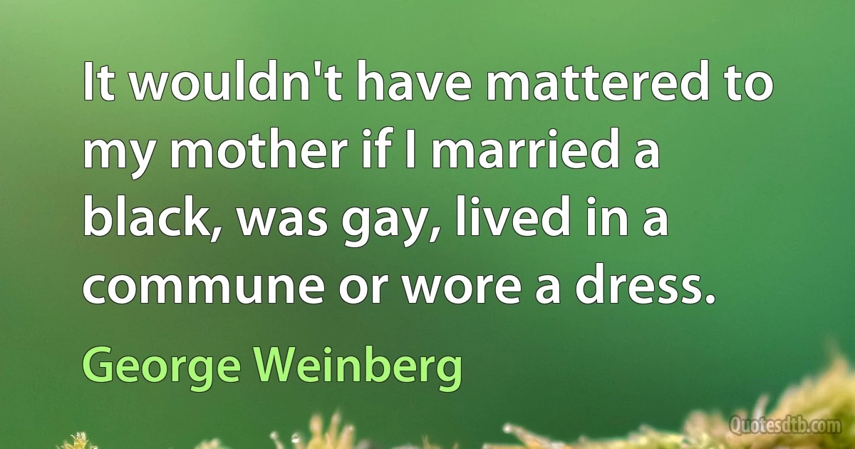 It wouldn't have mattered to my mother if I married a black, was gay, lived in a commune or wore a dress. (George Weinberg)