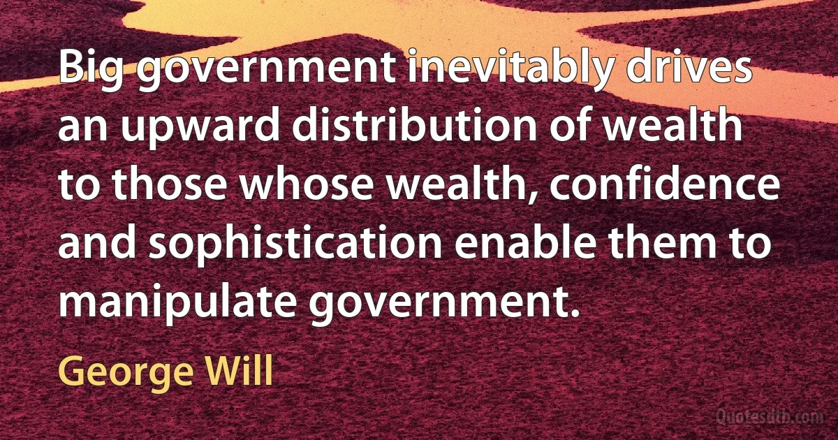 Big government inevitably drives an upward distribution of wealth to those whose wealth, confidence and sophistication enable them to manipulate government. (George Will)